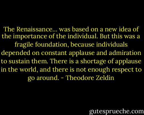 The Renaissance… was based on a new idea of the importance of the individual. But this was a fragile foundation, because individuals depended on constant applause and admiration to sustain them. There is a shortage of applause in the world, and there is not enough respect to go around. - Theodore Zeldin
