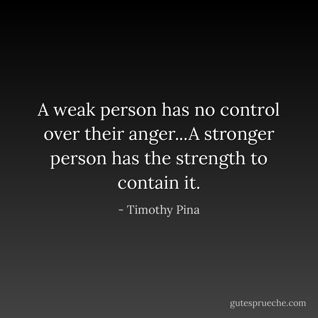 A weak person has no control over their anger...A stronger person has the strength to contain it. - Timothy Pina