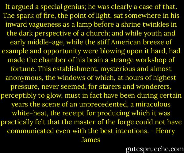 It argued a special genius; he was clearly a case of that. The spark of fire, the point of light, sat somewhere in his inward vagueness as a lamp before a shrine twinkles in the dark perspective of a church; and while youth and early middle-age, while the stiff American breeze of example and opportunity were blowing upon it hard, had made the chamber of his brain a strange workshop of fortune. This establishment, mysterious and almost anonymous, the windows of which, at hours of highest pressure, never seemed, for starers and wonderers, perceptibly to glow, must in fact have been during certain years the scene of an unprecedented, a miraculous white-heat, the receipt for producing which it was practically felt that the master of the forge could not have communicated even with the best intentions. - Henry James