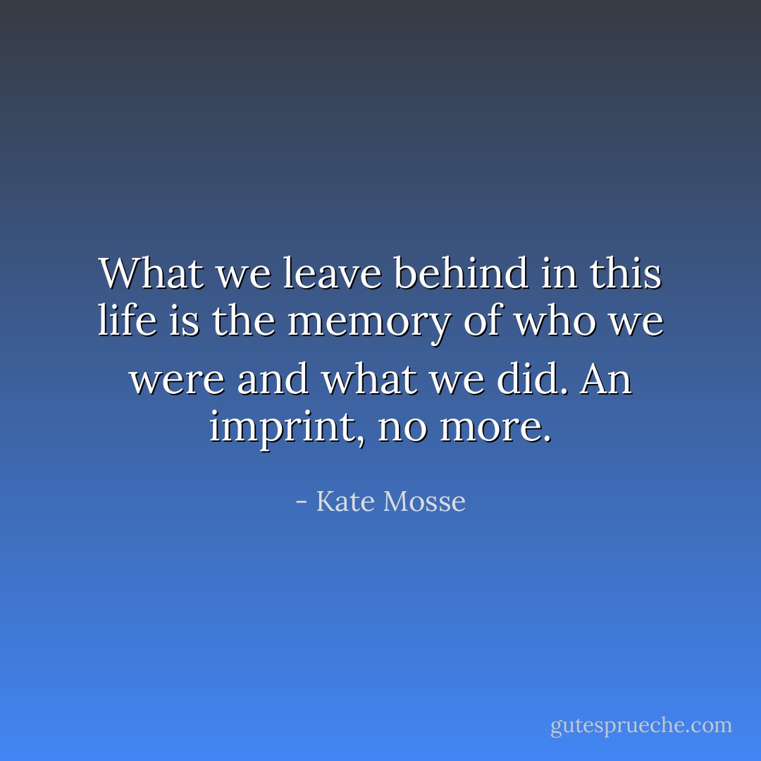 What we leave behind in this life is the memory of who we were and what we did. An imprint, no more. - Kate Mosse