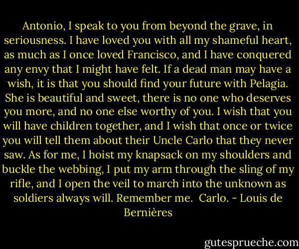 Antonio, I speak to you from beyond the grave, in seriousness. I have loved you with all my shameful heart, as much as I once loved Francisco, and I have conquered any envy that I might have felt. If a dead man may have a wish, it is that you should find your future with Pelagia. She is beautiful and sweet, there is no one who deserves you more, and no one else worthy of you. I wish that you will have children together, and I wish that once or twice you will tell them about their Uncle Carlo that they never saw. As for me, I hoist my knapsack on my shoulders and buckle the webbing, I put my arm through the sling of my rifle, and I open the veil to march into the unknown as soldiers always will. Remember me.<br /><br />Carlo. - Louis de Bernières