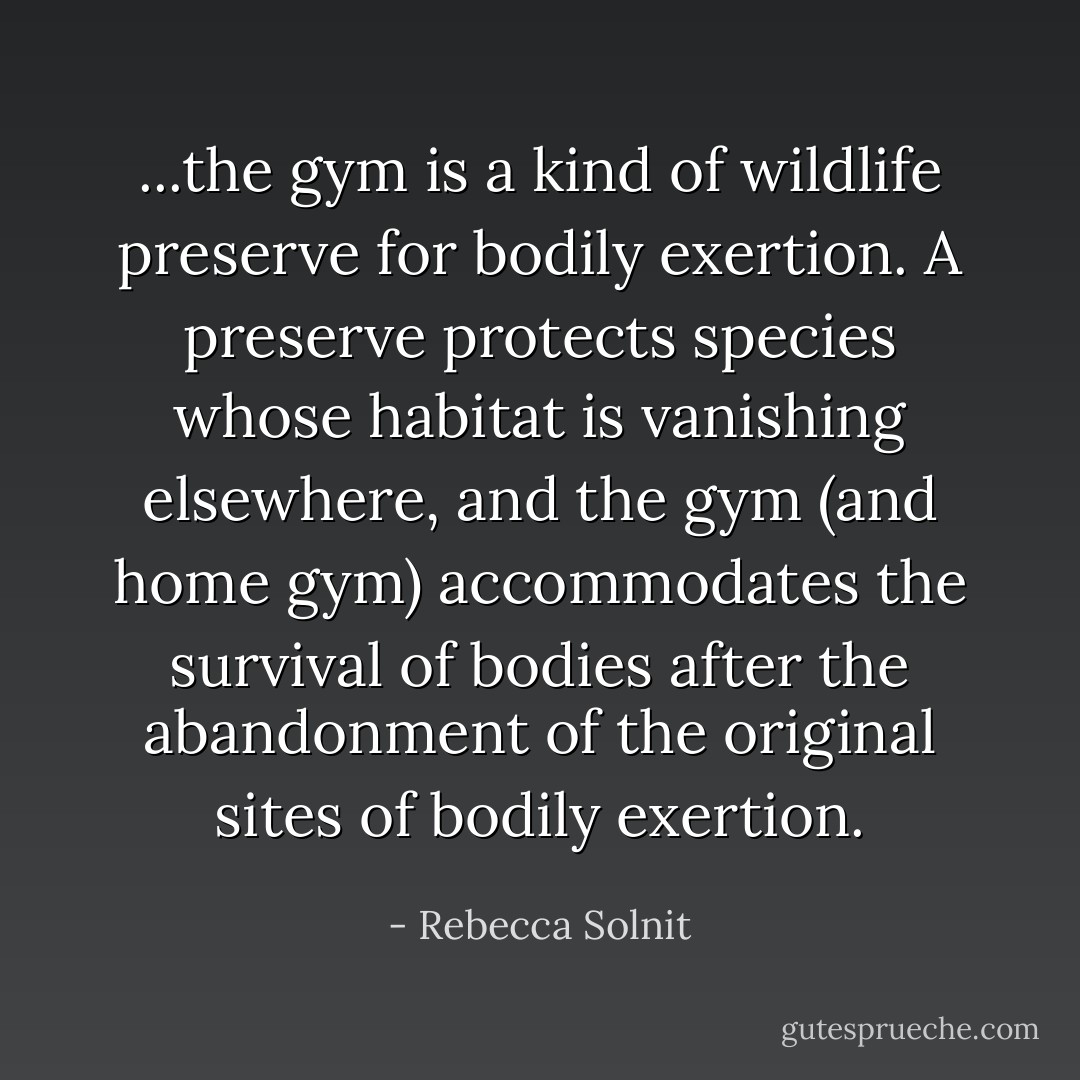 ...the gym is a kind of wildlife preserve for bodily exertion. A preserve protects species whose habitat is vanishing elsewhere, and the gym (and home gym) accommodates the survival of bodies after the abandonment of the original sites of bodily exertion. - Rebecca Solnit