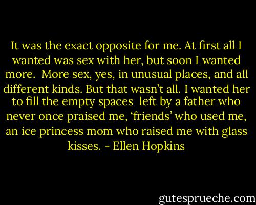 It was the exact opposite<br />for me. At first all I<br />wanted was sex with her,<br />but soon I wanted more.<br /><br />More sex, yes, in unusual<br />places, and all different kinds.<br />But that wasn’t all. I wanted<br />her to fill the empty spaces<br /><br />left by a father who never<br />once praised me, ‘friends’ who<br />used me, an ice princess mom<br />who raised me with glass kisses. - Ellen Hopkins