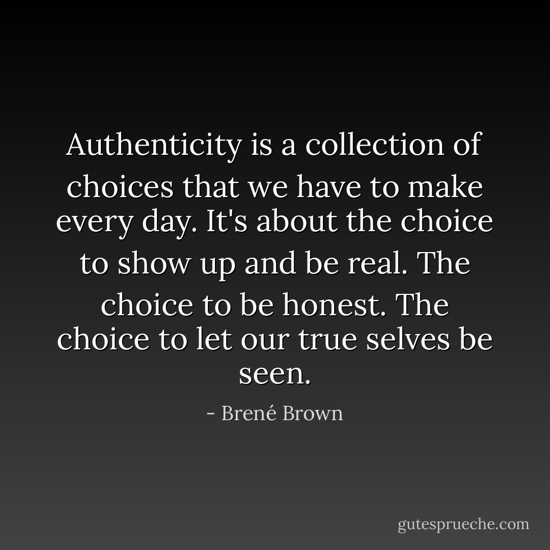 Authenticity is a collection of choices that we have to make every day. It's about the choice to show up and be real. The choice to be honest. The choice to let our true selves be seen. - Brené Brown