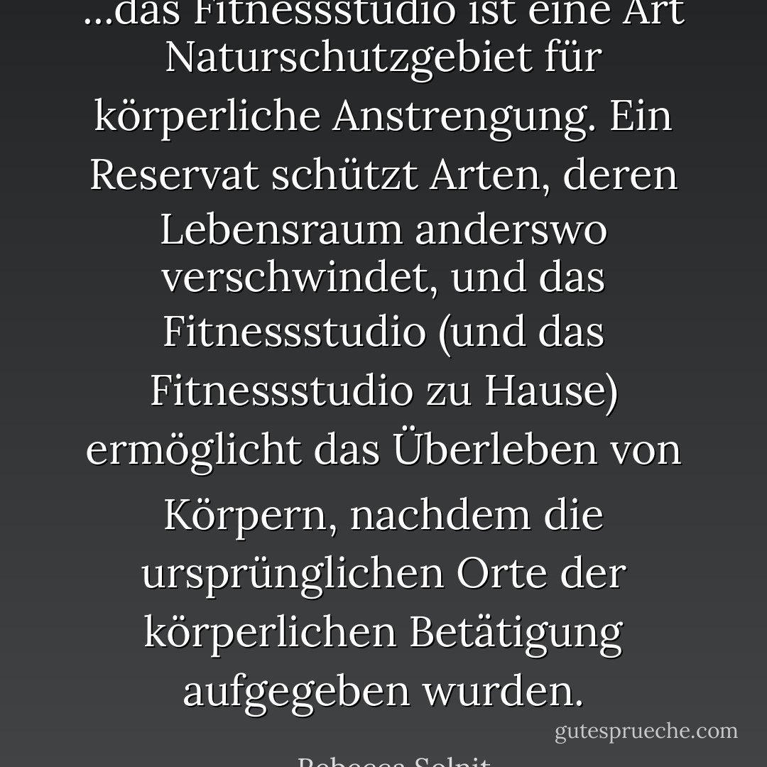 ...das Fitnessstudio ist eine Art Naturschutzgebiet für körperliche Anstrengung. Ein Reservat schützt Arten, deren Lebensraum anderswo verschwindet, und das Fitnessstudio (und das Fitnessstudio zu Hause) ermöglicht das Überleben von Körpern, nachdem die ursprünglichen Orte der körperlichen Betätigung aufgegeben wurden. - Rebecca Solnit<