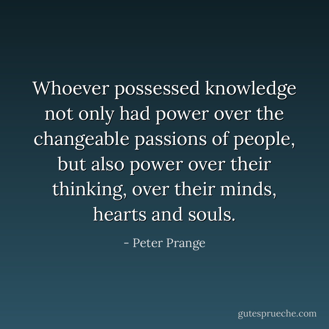 Whoever possessed knowledge not only had power over the changeable passions of people, but also power over their thinking, over their minds, hearts and souls. - Peter Prange