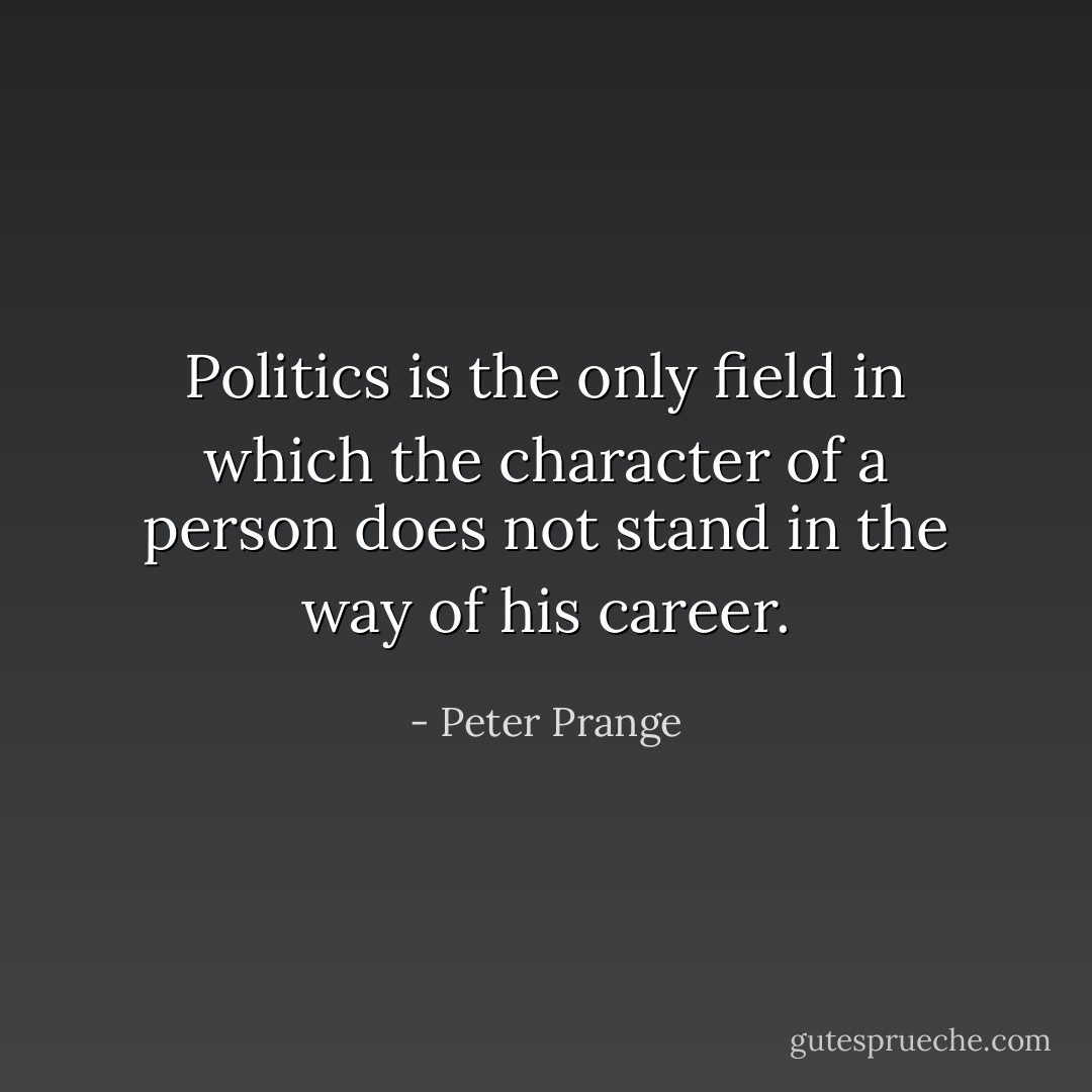 Politics is the only field in which the character of a person does not stand in the way of his career. - Peter Prange