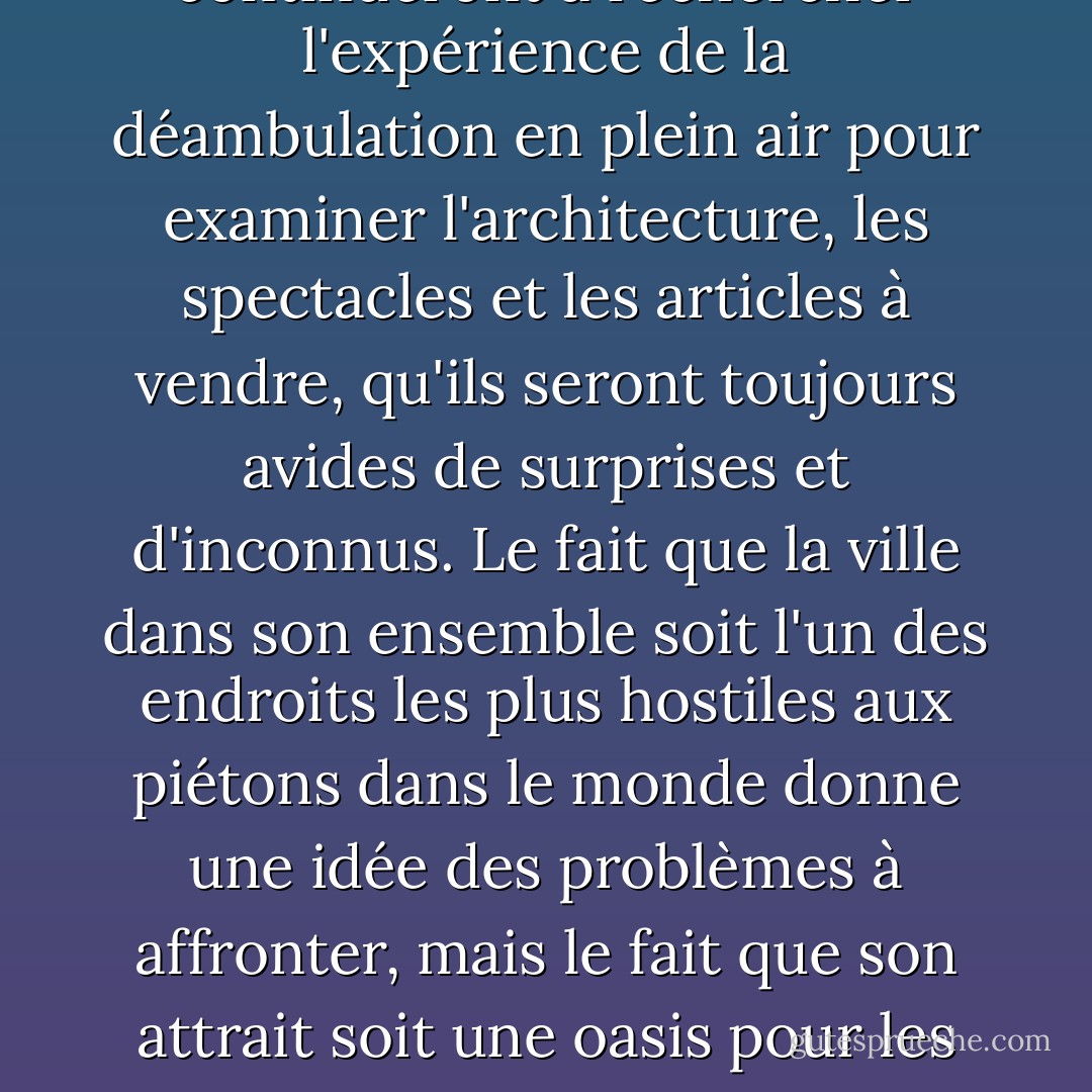 Las Vegas suggère que la soif de lieux, de villes, de jardins et de nature sauvage n'est pas étanchée, que les gens continueront à rechercher l'expérience de la déambulation en plein air pour examiner l'architecture, les spectacles et les articles à vendre, qu'ils seront toujours avides de surprises et d'inconnus. Le fait que la ville dans son ensemble soit l'un des endroits les plus hostiles aux piétons dans le monde donne une idée des problèmes à affronter, mais le fait que son attrait soit une oasis pour les piétons laisse entrevoir la possibilité de retrouver des espaces dans lesquels la marche est viable. - Rebecca Solnit
