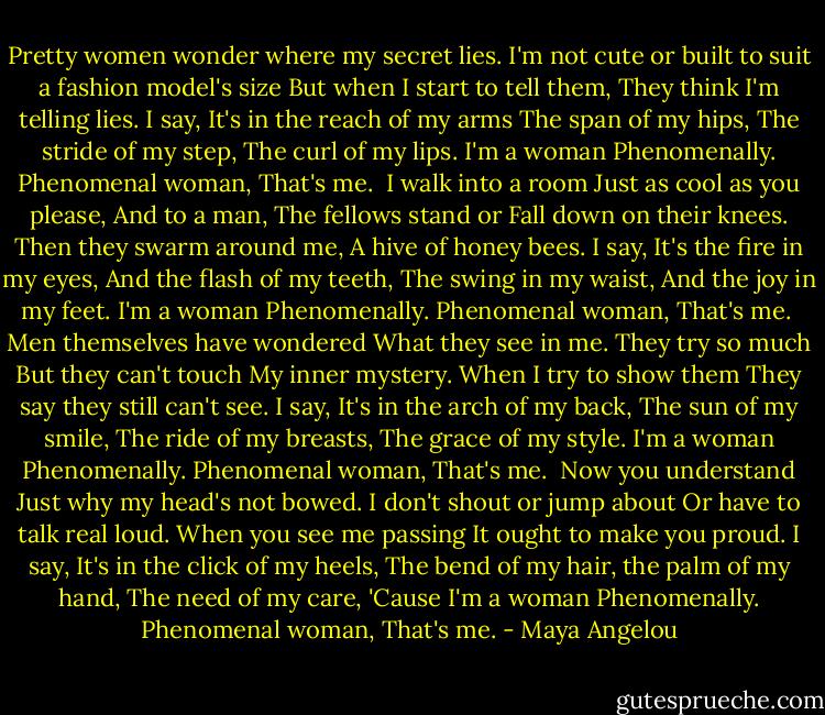 Pretty women wonder where my secret lies.<br />I'm not cute or built to suit a fashion model's size<br />But when I start to tell them,<br />They think I'm telling lies.<br />I say,<br />It's in the reach of my arms<br />The span of my hips,<br />The stride of my step,<br />The curl of my lips.<br />I'm a woman<br />Phenomenally.<br />Phenomenal woman,<br />That's me.<br /><br />I walk into a room<br />Just as cool as you please,<br />And to a man,<br />The fellows stand or<br />Fall down on their knees.<br />Then they swarm around me,<br />A hive of honey bees.<br />I say,<br />It's the fire in my eyes,<br />And the flash of my teeth,<br />The swing in my waist,<br />And the joy in my feet.<br />I'm a woman<br />Phenomenally.<br />Phenomenal woman,<br />That's me.<br /><br />Men themselves have wondered<br />What they see in me.<br />They try so much<br />But they can't touch<br />My inner mystery.<br />When I try to show them<br />They say they still can't see.<br />I say,<br />It's in the arch of my back,<br />The sun of my smile,<br />The ride of my breasts,<br />The grace of my style.<br />I'm a woman<br />Phenomenally.<br />Phenomenal woman,<br />That's me.<br /><br />Now you understand<br />Just why my head's not bowed.<br />I don't shout or jump about<br />Or have to talk real loud.<br />When you see me passing<br />It ought to make you proud.<br />I say,<br />It's in the click of my heels,<br />The bend of my hair,<br />the palm of my hand,<br />The need of my care,<br />'Cause I'm a woman<br />Phenomenally.<br />Phenomenal woman,<br />That's me. - Maya Angelou