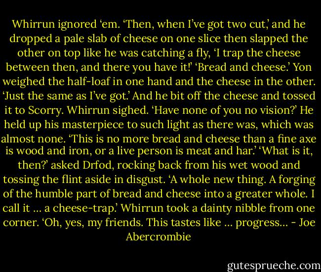 Whirrun ignored ‘em. ‘Then, when I’ve got two cut,’ and he dropped a pale slab of cheese on one slice then slapped the other on top like he was catching a fly, ‘I trap the cheese between then, and there you have it!’<br />‘Bread and cheese.’ Yon weighed the half-loaf in one hand and the cheese in the other. ‘Just the same as I’ve got.’ And he bit off the cheese and tossed it to Scorry.<br />Whirrun sighed. ‘Have none of you no vision?’ He held up his masterpiece to such light as there was, which was almost none. ‘This is no more bread and cheese than a fine axe is wood and iron, or a live person is meat and har.’<br />‘What is it, then?’ asked Drfod, rocking back from his wet wood and tossing the flint aside in disgust.<br />‘A whole new thing. A forging of the humble part of bread and cheese into a greater whole. I call it … a cheese-trap.’ Whirrun took a dainty nibble from one corner. ‘Oh, yes, my friends. This tastes like … progress… - Joe Abercrombie