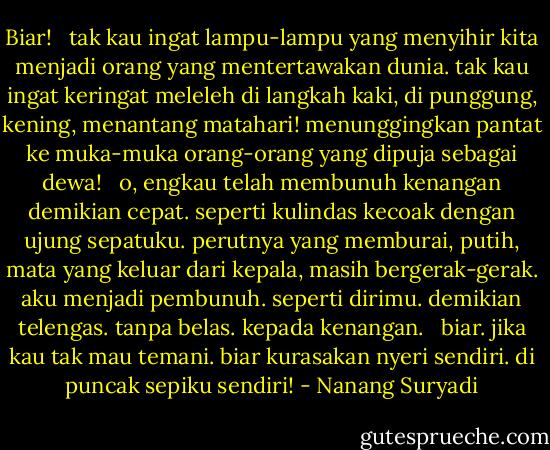Biar!<br /> <br />tak kau ingat lampu-lampu yang menyihir kita menjadi orang yang mentertawakan dunia. tak kau ingat keringat meleleh di langkah kaki, di punggung, kening, menantang matahari! menunggingkan pantat ke muka-muka orang-orang yang dipuja sebagai dewa! <br /><br />o, engkau telah membunuh kenangan demikian cepat. seperti kulindas kecoak dengan ujung sepatuku. perutnya yang memburai, putih, mata yang keluar dari kepala, masih bergerak-gerak. aku menjadi pembunuh. seperti dirimu. demikian telengas. tanpa belas. kepada kenangan. <br /><br />biar. jika kau tak mau temani. biar kurasakan nyeri sendiri. di puncak sepiku sendiri! - Nanang Suryadi