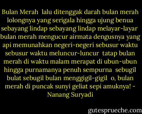Bulan Merah<br /><br />lalu ditenggak darah bulan merah<br />lolongnya yang serigala hingga ujung benua<br />sebayang lindap sebayang lindap melayar-layar<br /><br />bulan merah mengucur airmata<br />dengusnya yang api memunahkan negeri-negeri<br />sebusur waktu sebusur waktu meluncur-luncur<br /><br />tatap bulan merah di waktu malam merapat di ubun-ubun<br />hingga purnamanya penuh sempurna <br />sebugil bulat sebugil bulan menggigil-gigil<br /><br />o, bulan merah di puncak sunyi geliat sepi amuknya! - Nanang Suryadi