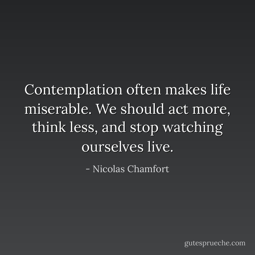 Contemplation often makes life miserable. We should act more, think less, and stop watching ourselves live. - Nicolas Chamfort