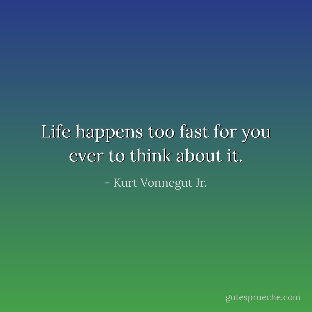 Life happens too fast for you ever to think about it. - Kurt Vonnegut Jr.