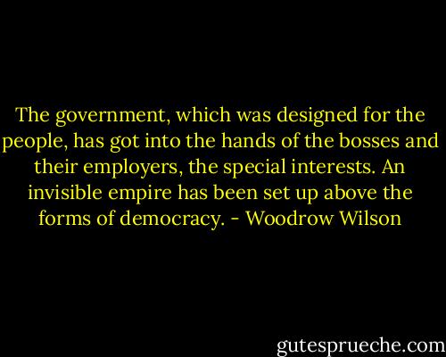 The government, which was designed for the people, has got into the hands of the bosses and their employers, the special interests. An invisible empire has been set up above the forms of democracy. - Woodrow Wilson