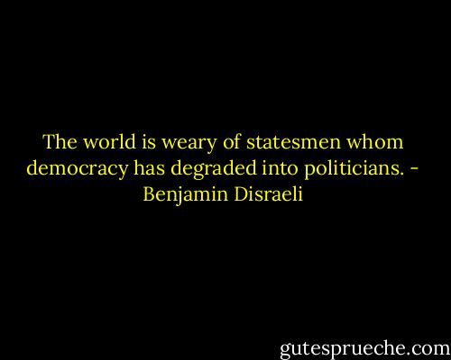 The world is weary of statesmen whom democracy has degraded into politicians. - Benjamin Disraeli