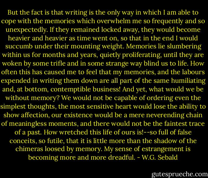 But the fact is that writing is the only way in which I am able to cope with the memories which overwhelm me so frequently and so unexpectedly. If they remained locked away, they would become heavier and heavier as time went on, so that in the end I would succumb under their mounting weight. Memories lie slumbering within us for months and years, quietly proliferating, until they are woken by some trifle and in some strange way blind us to life. How often this has caused me to feel that my memories, and the labours expended in writing them down are all part of the same humiliating and, at bottom, contemptible business! And yet, what would we be without memory? We would not be capable of ordering even the simplest thoughts, the most sensitive heart would lose the ability to show affection, our existence would be a mere neverending chain of meaningless moments, and there would not be the faintest trace of a past. How wretched this life of ours is!--so full of false conceits, so futile, that it is little more than the shadow of the chimeras loosed by memory. My sense of estrangement is becoming more and more dreadful. - W.G. Sebald