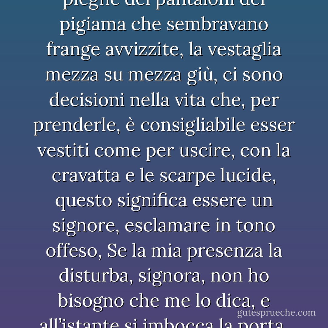Lei è sempre stata più sicura di me, pensava, e in quel momento vide distintamente le cause della sua sconfitta, la figuraccia che faceva spettinato e con la barba lunga, le pantofole scalcagnate, le pieghe dei pantaloni del pigiama che sembravano frange avvizzite, la vestaglia mezza su mezza giù, ci sono decisioni nella vita che, per prenderle, è consigliabile esser vestiti come per uscire, con la cravatta e le scarpe lucide, questo significa essere un signore, esclamare in tono offeso, Se la mia presenza la disturba, signora, non ho bisogno che me lo dica, e all’istante si imbocca la porta, senza guardarsi indietro, guardarsi indietro è un rischio tremendo, ci si può anche trasformare in una statua di sale e restare lì alla mercé della prima pioggia. - José Saramago