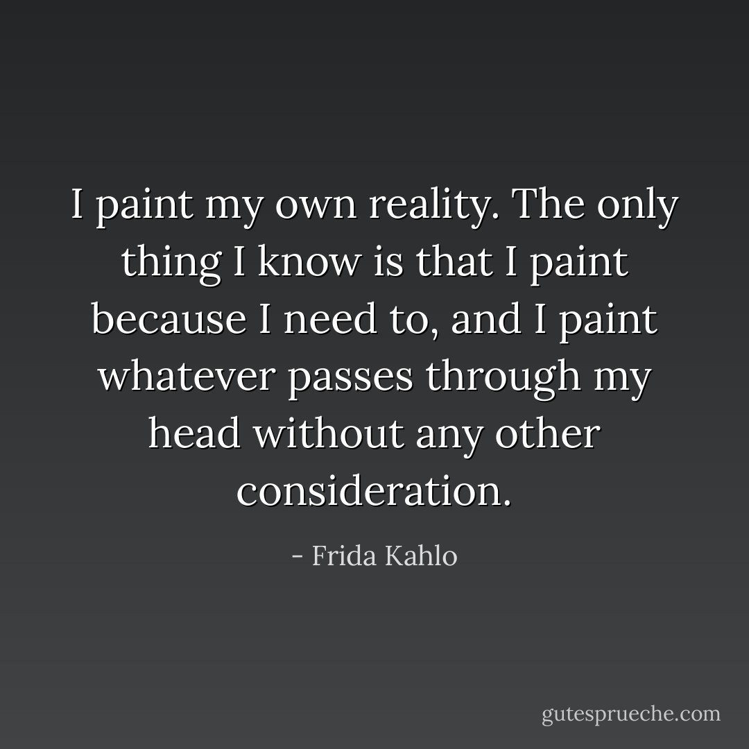 I paint my own reality. The only thing I know is that I paint because I need to, and I paint whatever passes through my head without any other consideration. - Frida Kahlo