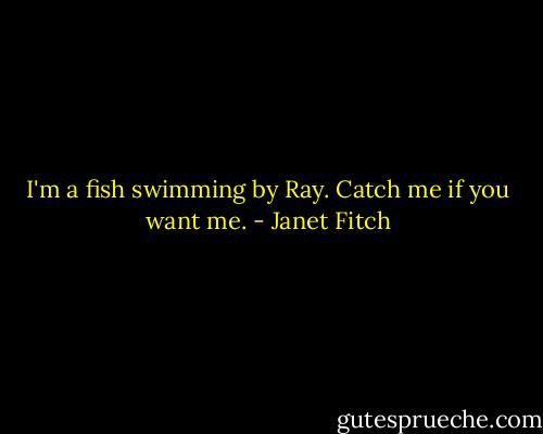 I'm a fish swimming by Ray. Catch me if you want me. - Janet Fitch