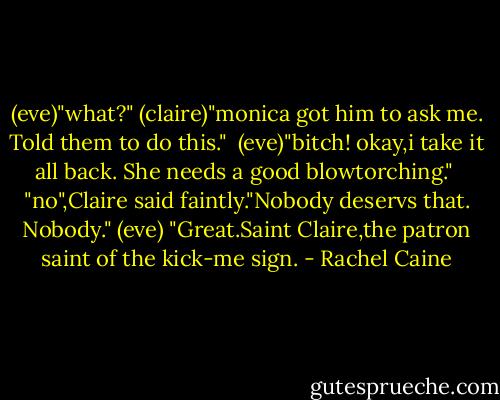 (eve)"what?"<br />(claire)"monica got him to ask me. Told them to do this." <br />(eve)"bitch! okay,i take it all back. She needs a good blowtorching." <br />"no",Claire said faintly."Nobody deservs that. Nobody." (eve) "Great.Saint Claire,the patron saint of the kick-me sign. - Rachel Caine