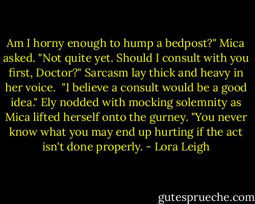 Am I horny enough to hump a bedpost?" Mica asked. "Not quite yet. Should I consult with you first, Doctor?" Sarcasm lay thick and heavy in her voice.<br /><br />"I believe a consult would be a good idea." Ely nodded with mocking solemnity as Mica lifted herself onto the gurney. "You never know what you may end up hurting if the act isn't done properly. - Lora Leigh