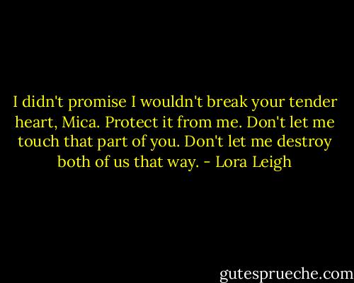I didn't promise I wouldn't break your tender heart, Mica. Protect it from me. Don't let me touch that part of you. Don't let me destroy both of us that way. - Lora Leigh