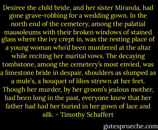 Desiree the child bride, and her sister Miranda, had gone grave-robbing for a wedding gown. In the north end of the cemetery, among the palatial mausoleums with their broken windows of stained glass where the ivy crept in, was the resting place of a young woman who’d been murdered at the altar while reciting her marital vows. The decaying tombstone, among the cemetery’s most envied, was a limestone bride in despair, shoulders as slumped as a mule’s, a bouquet of lilies strewn at her feet. Though her murder, by her groom’s jealous mother, had been long in the past, everyone knew that her father had had her buried in her gown of lace and silk. - Timothy Schaffert