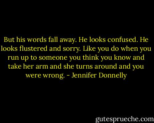 But his words fall away. He looks confused. He looks flustered and sorry. Like you do when you run up to someone you think you know and take her arm and she turns around and you were wrong. - Jennifer Donnelly