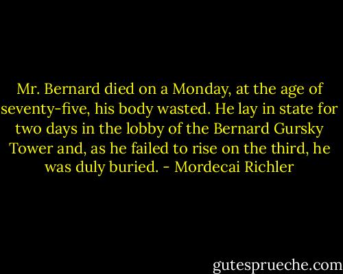Mr. Bernard died on a Monday, at the age of seventy-five, his body wasted. He lay in state for two days in the lobby of the Bernard Gursky Tower and, as he failed to rise on the third, he was duly buried. - Mordecai Richler
