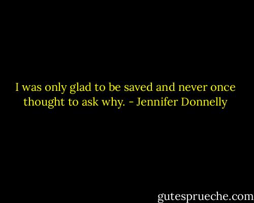 I was only glad to be saved and never once thought to ask why. - Jennifer Donnelly