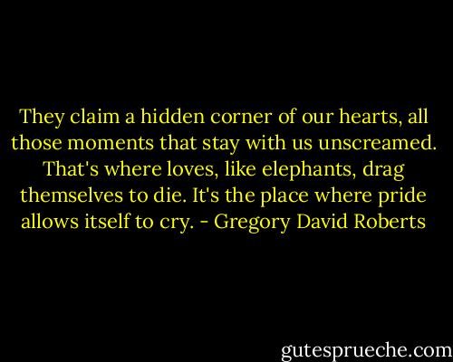 They claim a hidden corner of our hearts, all those moments that stay with us unscreamed. That's where loves, like elephants, drag themselves to die. It's the place where pride allows itself to cry. - Gregory David Roberts