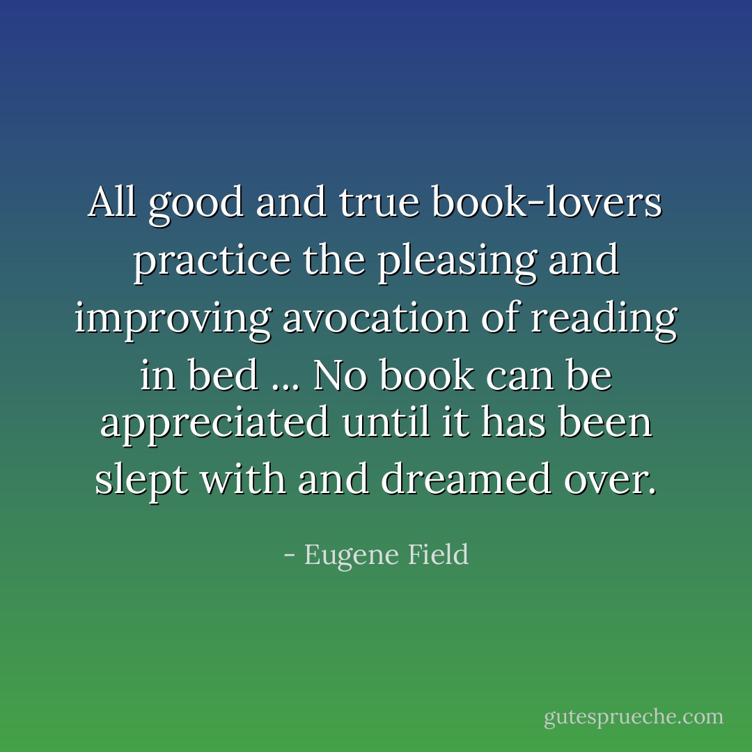 All good and true book-lovers practice the pleasing and improving avocation of reading in bed ... No book can be appreciated until it has been slept with and dreamed over. - Eugene Field