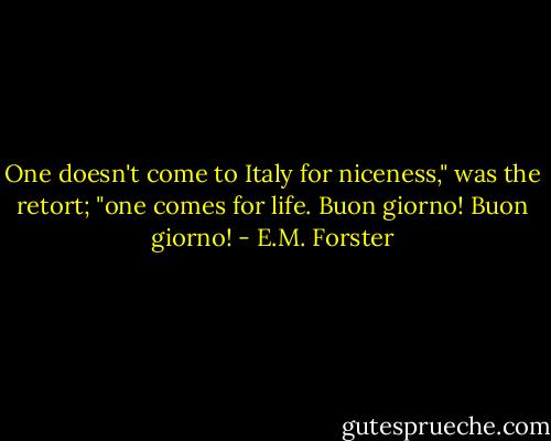 One doesn't come to Italy for niceness," was the retort; "one comes for life. Buon giorno! Buon giorno! - E.M. Forster