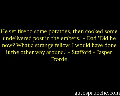 He set fire to some potatoes, then cooked some undelivered post in the embers." - Dad<br />"Did he now? What a strange fellow. I would have done it the other way around." - Stafford - Jasper Fforde