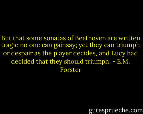 But that some sonatas of Beethoven are written tragic no one can gainsay; yet they can triumph or despair as the player decides, and Lucy had decided that they should triumph. - E.M. Forster