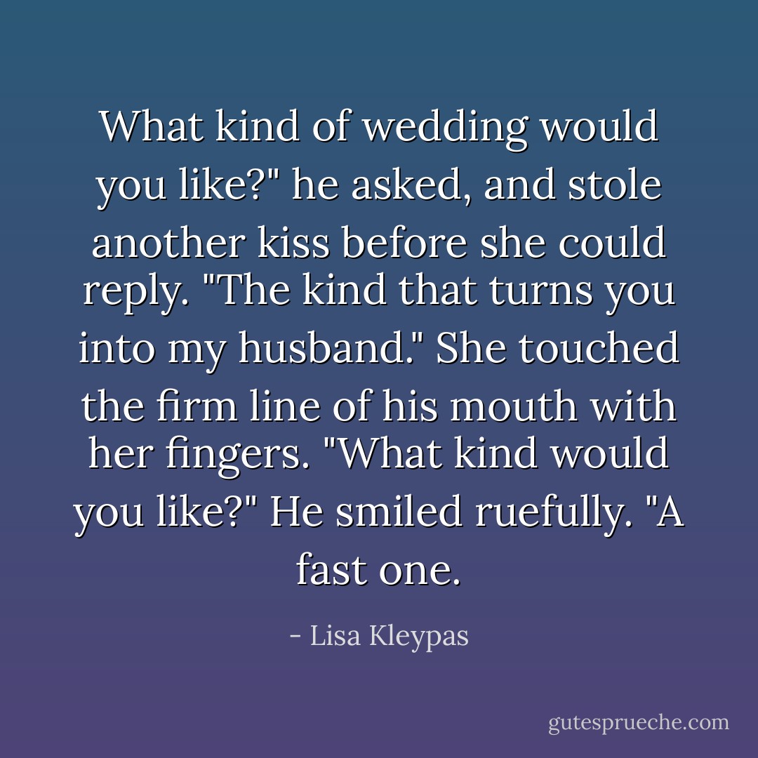 What kind of wedding would you like?" he asked, and stole another kiss before she could reply.<br />"The kind that turns you into my husband." She touched the firm line of his mouth with her fingers. "What kind would you like?"<br />He smiled ruefully. "A fast one. - Lisa Kleypas