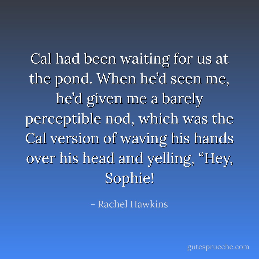Cal had been waiting for us at the pond. When he’d seen me, he’d given me a barely perceptible nod, which was the Cal version of waving his hands over his head and yelling, “Hey, Sophie! - Rachel Hawkins