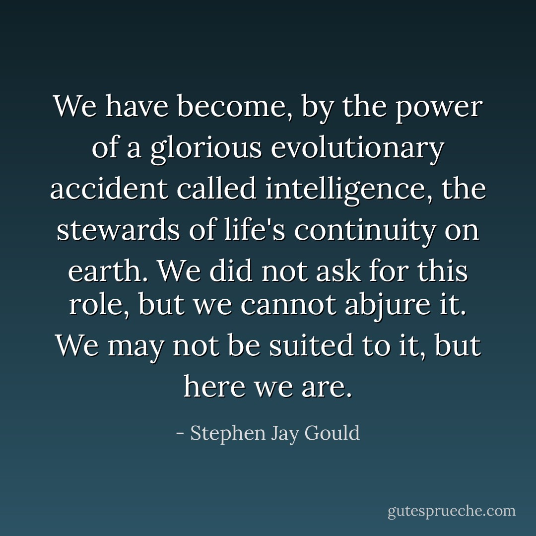 We have become, by the power of a glorious evolutionary accident called intelligence, the stewards of life's continuity on earth. We did not ask for this role, but we cannot abjure it. We may not be suited to it, but here we are. - Stephen Jay Gould