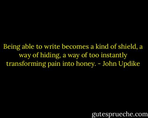 Being able to write becomes a kind of shield, a way of hiding, a way of too instantly transforming pain into honey. - John Updike