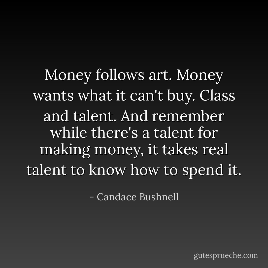 Money follows art. Money wants what it can't buy. Class and talent. And remember while there's a talent for making money, it takes real talent to know how to spend it. - Candace Bushnell