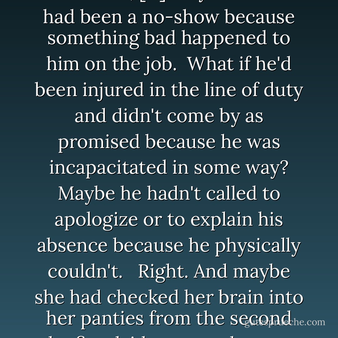 Maybe she should cut the guy a little slack, [...] Maybe Thorne had been a no-show because something bad happened to him on the job.<br /><br />What if he'd been injured in the line of duty and didn't come by as promised because he was incapacitated in some way? Maybe he hadn't called to apologize or to explain his absence because he physically couldn't. <br /><br />Right. And maybe she had checked her brain into her panties from the second she first laid eyes on the man. - Lara Adrian