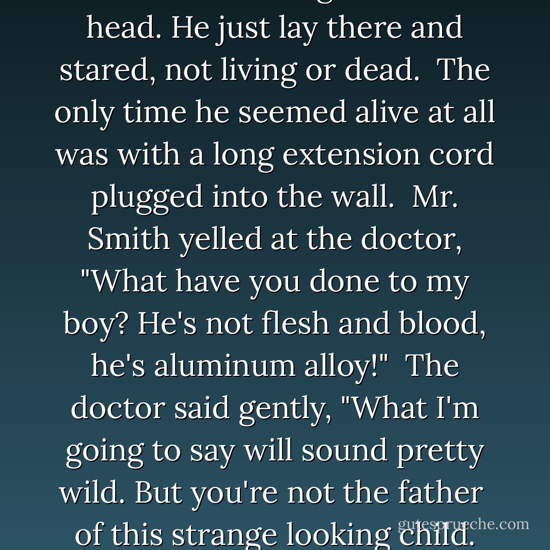 Robot Boy<br />Mr. an Mrs. Smith had a wonderful life.<br />They were a normal, happy husband and wife.<br />One day they got news that made Mr. Smith glad.<br />Mrs. Smith would would be a mom<br />which would make him the dad!<br />But something was wrong with their bundle of joy.<br />It wasn't human at all,<br />it was a robot boy!<br />He wasn't warm and cuddly<br />and he didn't have skin.<br />Instead there was a cold, thin layer of tin.<br />There were wires and tubes sticking out of his head.<br />He just lay there and stared,<br />not living or dead.<br /><br />The only time he seemed alive at all<br />was with a long extension cord<br />plugged into the wall.<br /><br />Mr. Smith yelled at the doctor,<br />"What have you done to my boy?<br />He's not flesh and blood,<br />he's aluminum alloy!"<br /><br />The doctor said gently,<br />"What I'm going to say<br />will sound pretty wild.<br />But you're not the father <br />of this strange looking child.<br />You see, there still is some question<br />about the child's gender,<br />but we think that its father<br />is a microwave blender."<br /><br />The Smith's lives were now filled<br />with misery and strife.<br />Mrs. Smith hated her husband,<br />and he hated his wife.<br />He never forgave her unholy alliance:<br />a sexual encounter<br />with a kitchen appliance.<br /><br />And Robot Boy<br />grew to be a young man.<br /><br />Though he was often mistaken<br />for a garbage can. - Tim Burton