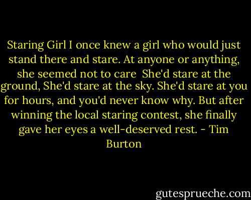 Staring Girl<br />I once knew a girl<br />who would just stand there and stare.<br />At anyone or anything,<br />she seemed not to care<br /><br />She'd stare at the ground,<br />She'd stare at the sky.<br />She'd stare at you for hours,<br />and you'd never know why.<br />But after winning the local staring contest,<br />she finally gave her eyes<br />a well-deserved rest. - Tim Burton