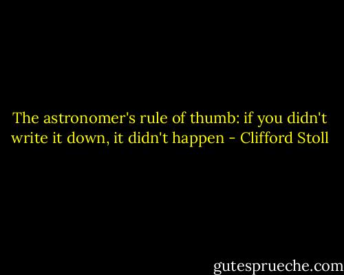 The astronomer's rule of thumb:<br />if you didn't write it down, it didn't happen - Clifford Stoll