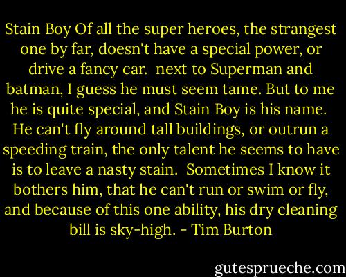 Stain Boy<br />Of all the super heroes,<br />the strangest one by far,<br />doesn't have a special power,<br />or drive a fancy car.<br /><br />next to Superman and batman, I guess he must seem tame.<br />But to me he is quite special,<br />and Stain Boy is his name.<br /><br />He can't fly around tall buildings,<br />or outrun a speeding train,<br />the only talent he seems to have<br />is to leave a nasty stain.<br /><br />Sometimes I know it bothers him,<br />that he can't run or swim or fly,<br />and because of this one ability,<br />his dry cleaning bill is sky-high. - Tim Burton