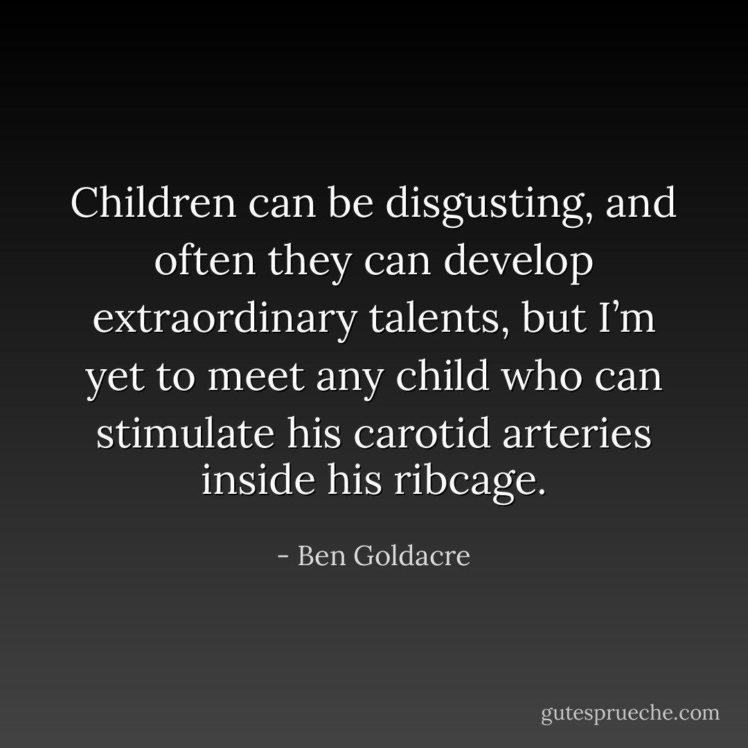 Children can be disgusting, and often they can develop extraordinary talents, but I’m yet to meet any child who can stimulate his carotid arteries inside his ribcage. - Ben Goldacre