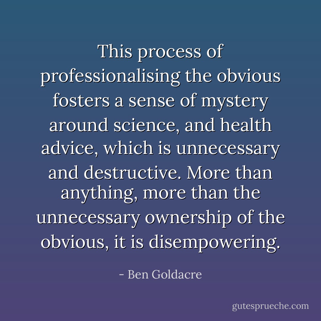 This process of professionalising the obvious fosters a sense of mystery around science, and health advice, which is unnecessary and destructive. More than anything, more than the unnecessary ownership of the obvious, it is disempowering. - Ben Goldacre