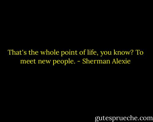 That's the whole point of life, you know? To meet new people. - Sherman Alexie