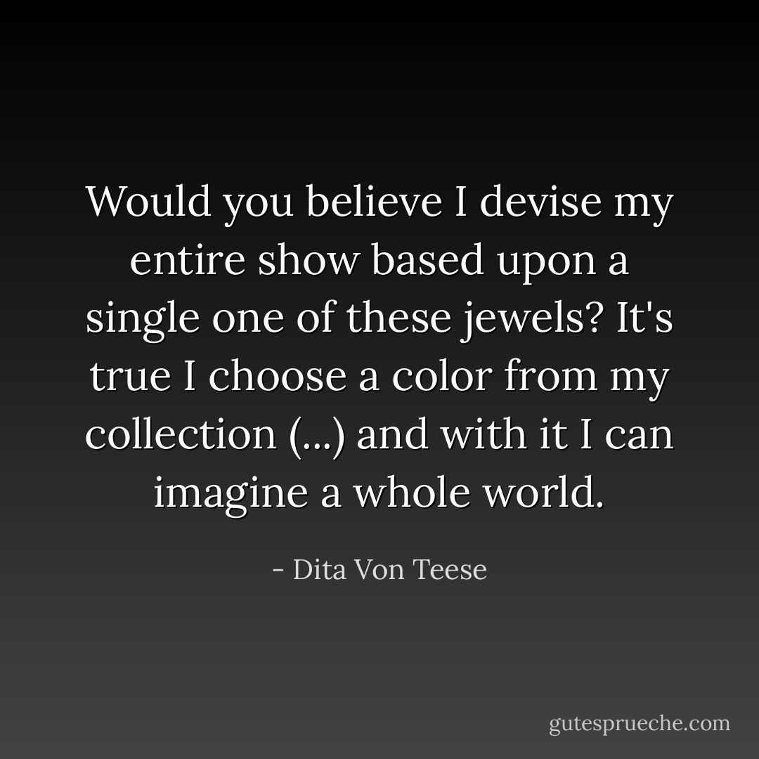 Would you believe I devise my entire show based upon a single one of these jewels? It's true I choose a color from my collection (...) and with it I can imagine a whole world. - Dita Von Teese